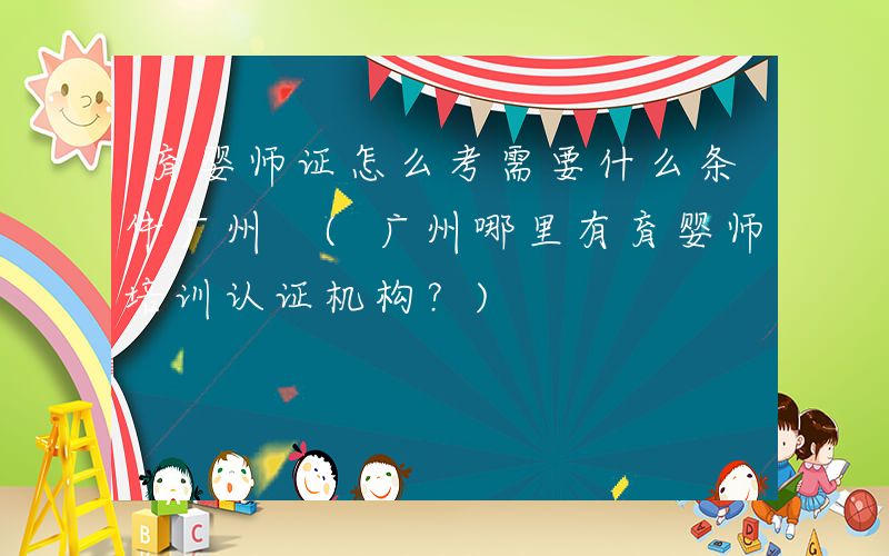 育婴师证怎么考需要什么条件广州 (广州哪里有育婴师培训认证机构？)